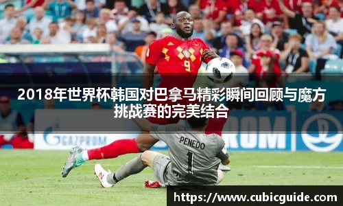 2018年世界杯韩国对巴拿马精彩瞬间回顾与魔方挑战赛的完美结合
