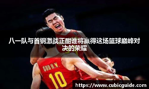 八一队与首钢激战正酣谁将赢得这场篮球巅峰对决的荣耀